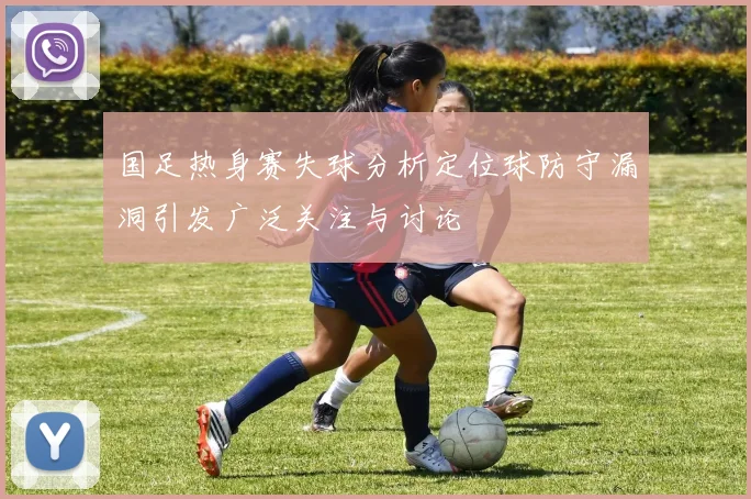国足热身赛失球分析定位球防守漏洞引发广泛关注与讨论
