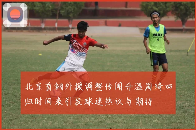 北京首钢外援调整传闻升温周琦回归时间表引发球迷热议与期待