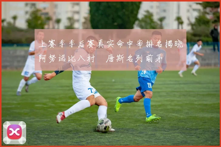 上赛季季后赛真实命中率排名揭晓阿努诺比八村塁唐斯名列前茅